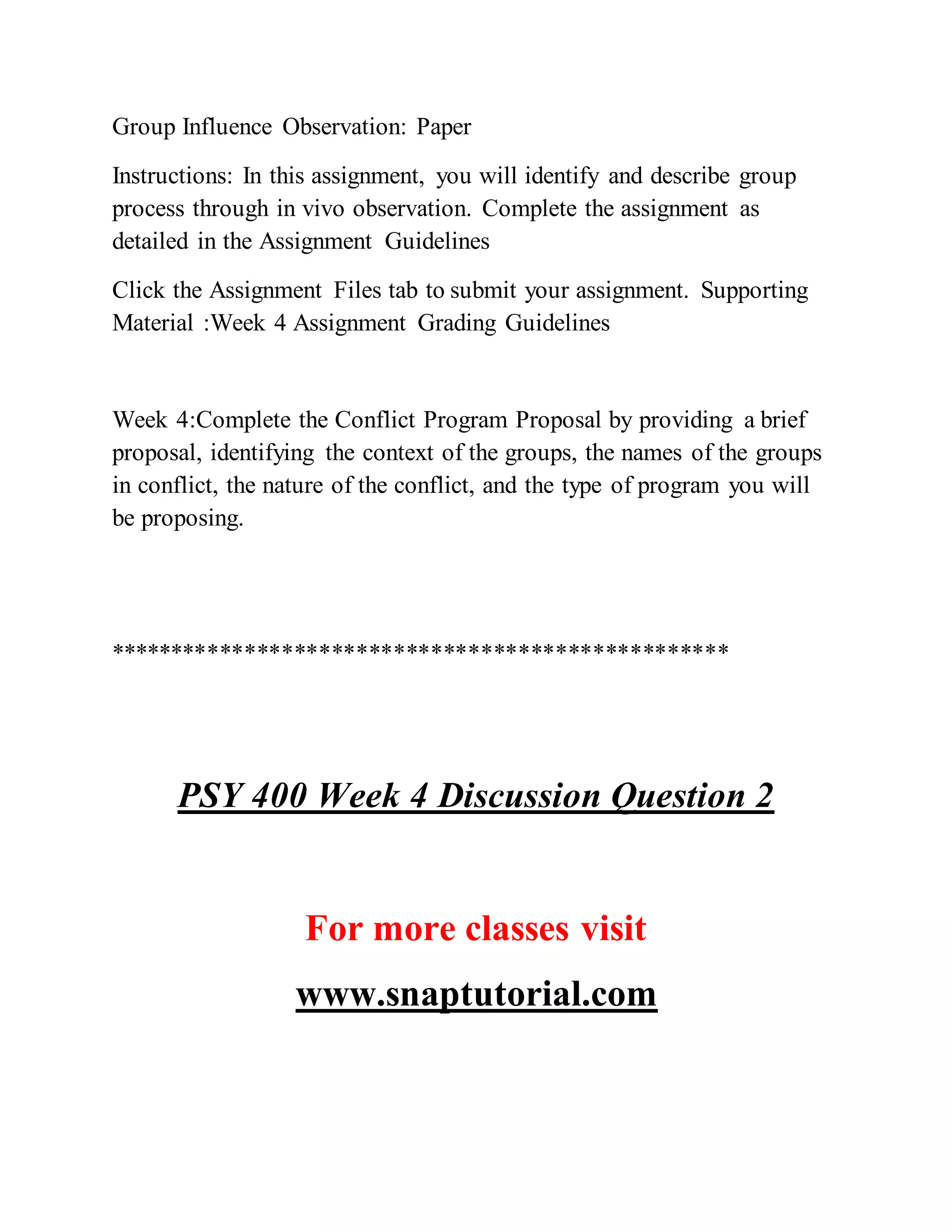 Group Influence Observation: Paper
Instructions: In this assignment, you will identify and describe group
process through in vivo observation. Complete the assignment as
detailed in the Assignment Guidelines
Click the Assignment Files tab to submit your assignment. Supporting
Material :Week 4 Assignment Grading Guidelines
Week 4:Complete the Conflict Program Proposal by providing a brief
proposal, identifying the context of the groups, the names of the groups
in conflict, the nature of the conflict, and the type of program you will
be proposing.
**************************************************
PSY 400 Week 4 Discussion Question 2
For more classes visit
www.snaptutorial.com
 