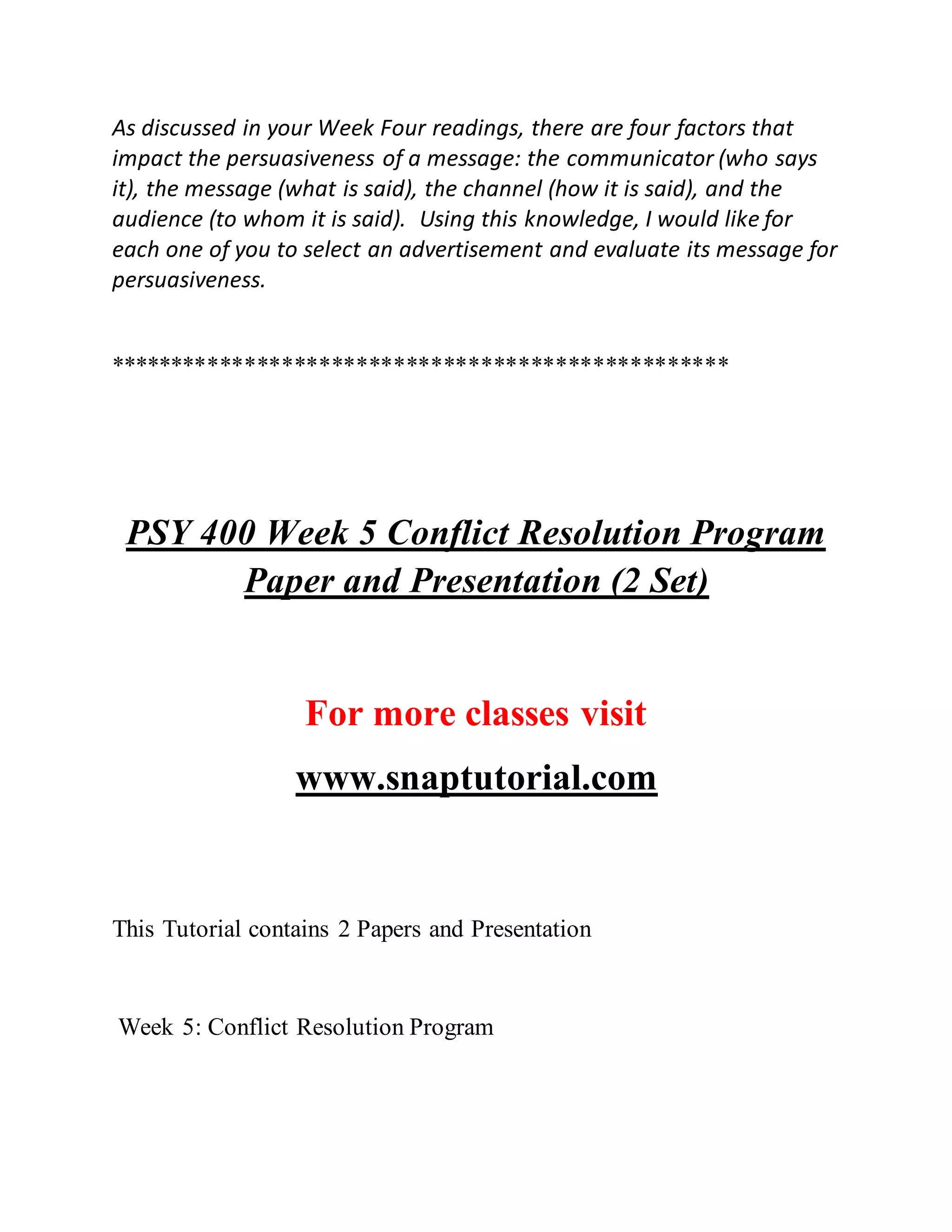 As discussed in your Week Four readings, there are four factors that
impact the persuasiveness of a message: the communicator (who says
it), the message (what is said), the channel (how it is said), and the
audience (to whom it is said). Using this knowledge, I would like for
each one of you to select an advertisement and evaluate its message for
persuasiveness.
**************************************************
PSY 400 Week 5 Conflict Resolution Program
Paper and Presentation (2 Set)
For more classes visit
www.snaptutorial.com
This Tutorial contains 2 Papers and Presentation
Week 5: Conflict Resolution Program
 