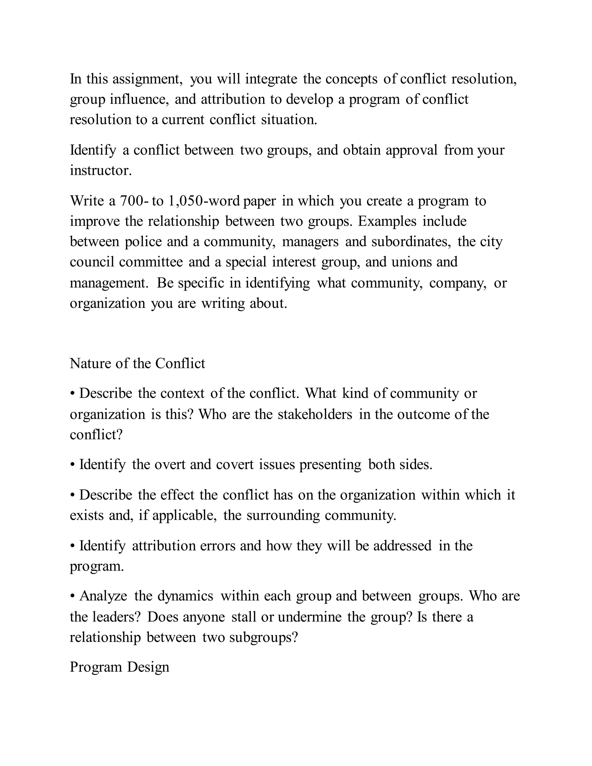 In this assignment, you will integrate the concepts of conflict resolution,
group influence, and attribution to develop a program of conflict
resolution to a current conflict situation.
Identify a conflict between two groups, and obtain approval from your
instructor.
Write a 700- to 1,050-word paper in which you create a program to
improve the relationship between two groups. Examples include
between police and a community, managers and subordinates, the city
council committee and a special interest group, and unions and
management. Be specific in identifying what community, company, or
organization you are writing about.
Nature of the Conflict
• Describe the context of the conflict. What kind of community or
organization is this? Who are the stakeholders in the outcome of the
conflict?
• Identify the overt and covert issues presenting both sides.
• Describe the effect the conflict has on the organization within which it
exists and, if applicable, the surrounding community.
• Identify attribution errors and how they will be addressed in the
program.
• Analyze the dynamics within each group and between groups. Who are
the leaders? Does anyone stall or undermine the group? Is there a
relationship between two subgroups?
Program Design
 