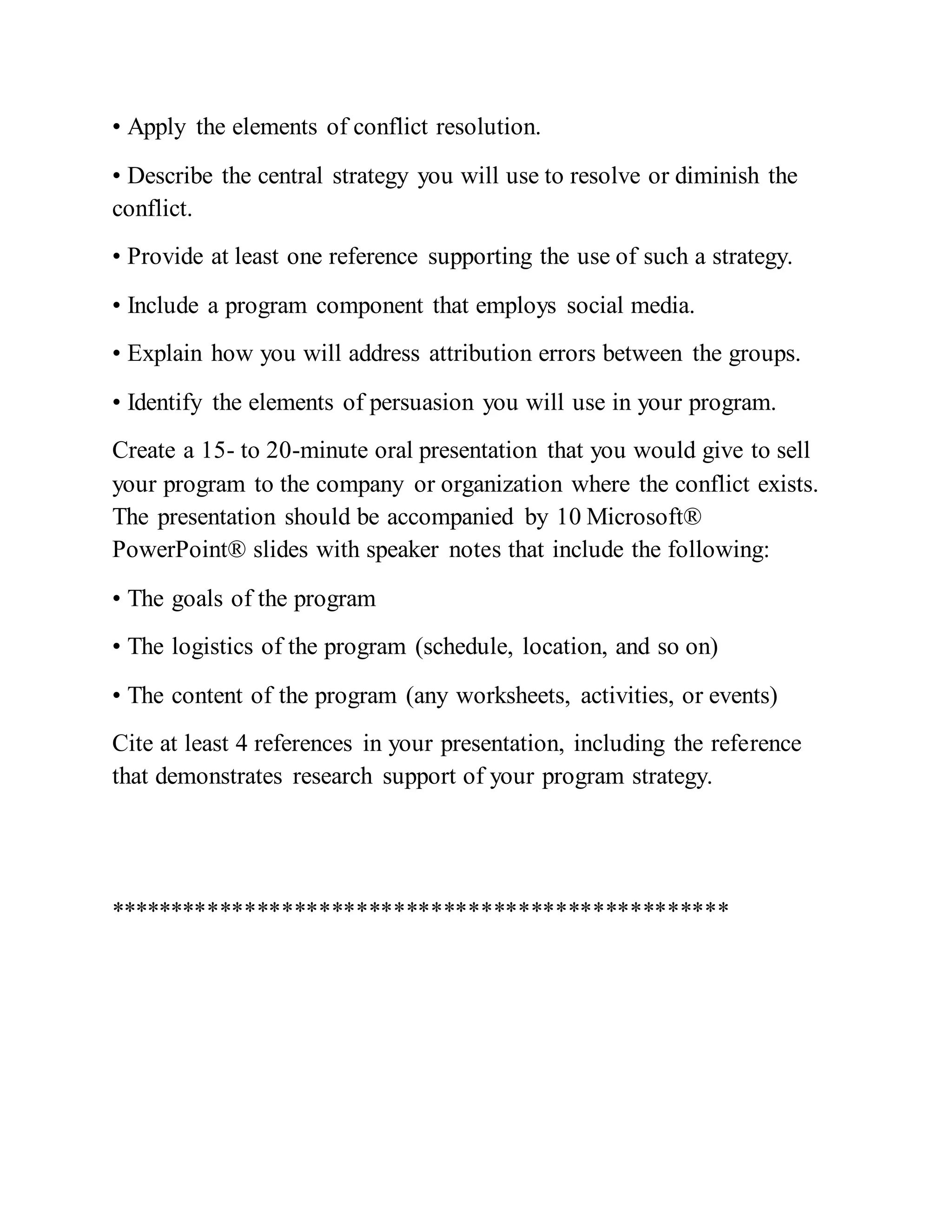 • Apply the elements of conflict resolution.
• Describe the central strategy you will use to resolve or diminish the
conflict.
• Provide at least one reference supporting the use of such a strategy.
• Include a program component that employs social media.
• Explain how you will address attribution errors between the groups.
• Identify the elements of persuasion you will use in your program.
Create a 15- to 20-minute oral presentation that you would give to sell
your program to the company or organization where the conflict exists.
The presentation should be accompanied by 10 Microsoft®
PowerPoint® slides with speaker notes that include the following:
• The goals of the program
• The logistics of the program (schedule, location, and so on)
• The content of the program (any worksheets, activities, or events)
Cite at least 4 references in your presentation, including the reference
that demonstrates research support of your program strategy.
**************************************************
 