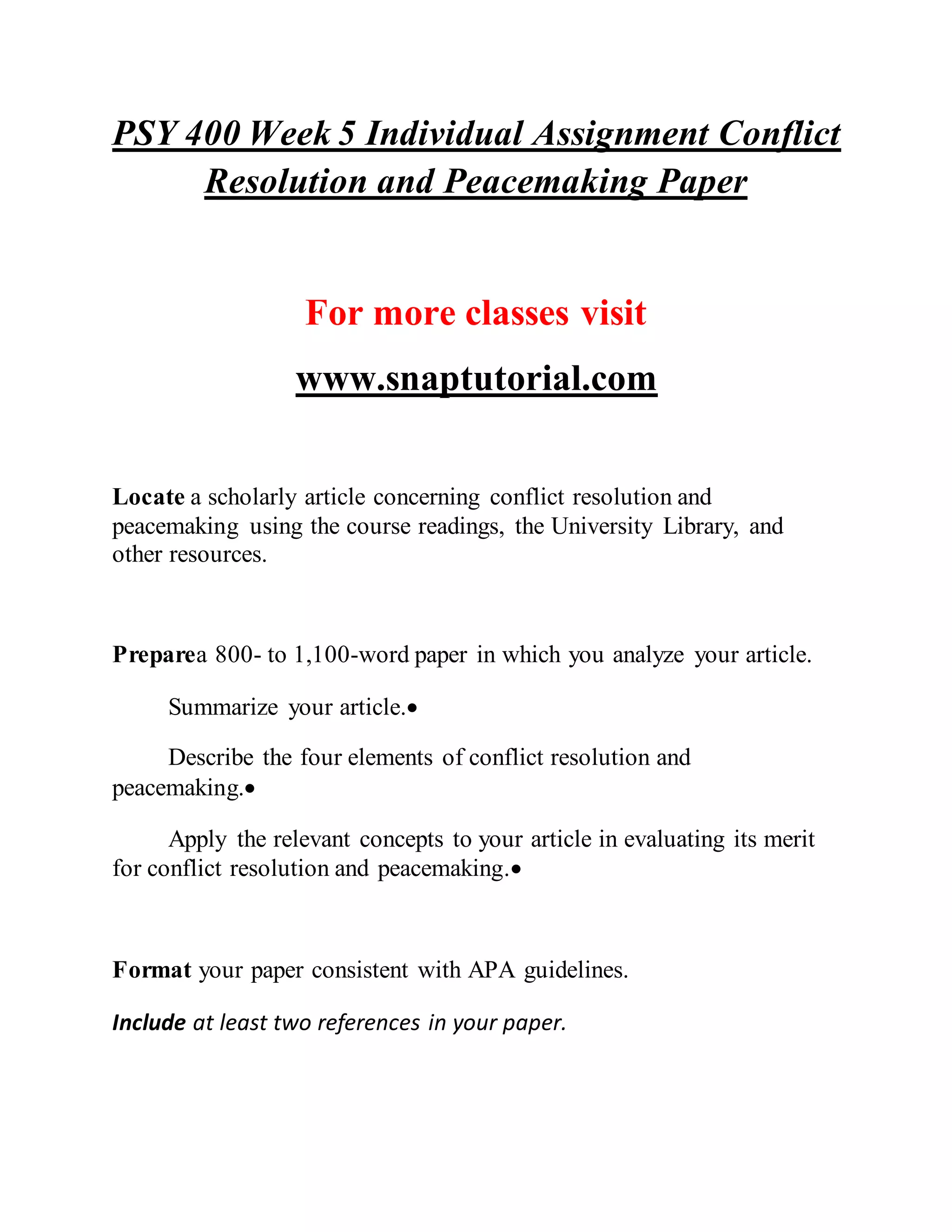 PSY 400 Week 5 Individual Assignment Conflict
Resolution and Peacemaking Paper
For more classes visit
www.snaptutorial.com
Locate a scholarly article concerning conflict resolution and
peacemaking using the course readings, the University Library, and
other resources.
Preparea 800- to 1,100-word paper in which you analyze your article.
Summarize your article.
Describe the four elements of conflict resolution and
peacemaking.
Apply the relevant concepts to your article in evaluating its merit
for conflict resolution and peacemaking.
Format your paper consistent with APA guidelines.
Include at least two references in your paper.
 