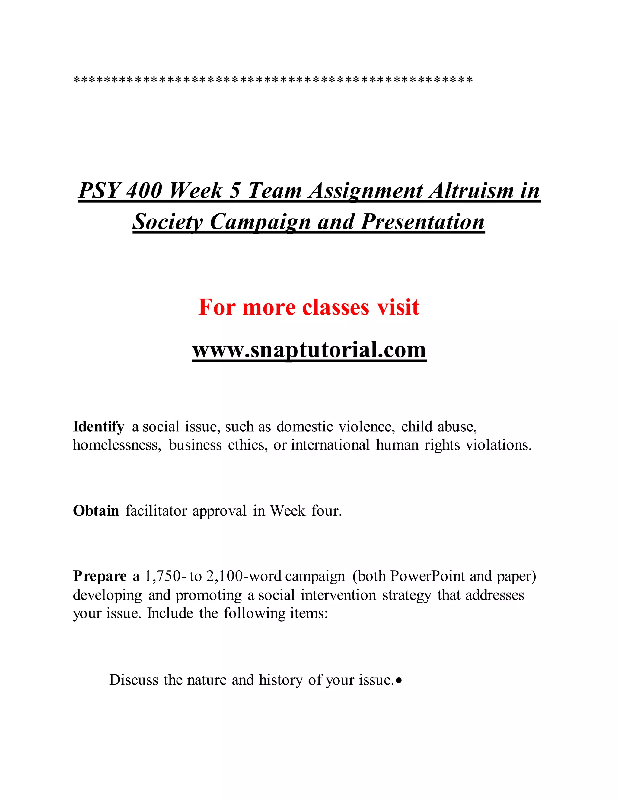 **************************************************
PSY 400 Week 5 Team Assignment Altruism in
Society Campaign and Presentation
For more classes visit
www.snaptutorial.com
Identify a social issue, such as domestic violence, child abuse,
homelessness, business ethics, or international human rights violations.
Obtain facilitator approval in Week four.
Prepare a 1,750- to 2,100-word campaign (both PowerPoint and paper)
developing and promoting a social intervention strategy that addresses
your issue. Include the following items:
Discuss the nature and history of your issue.
 