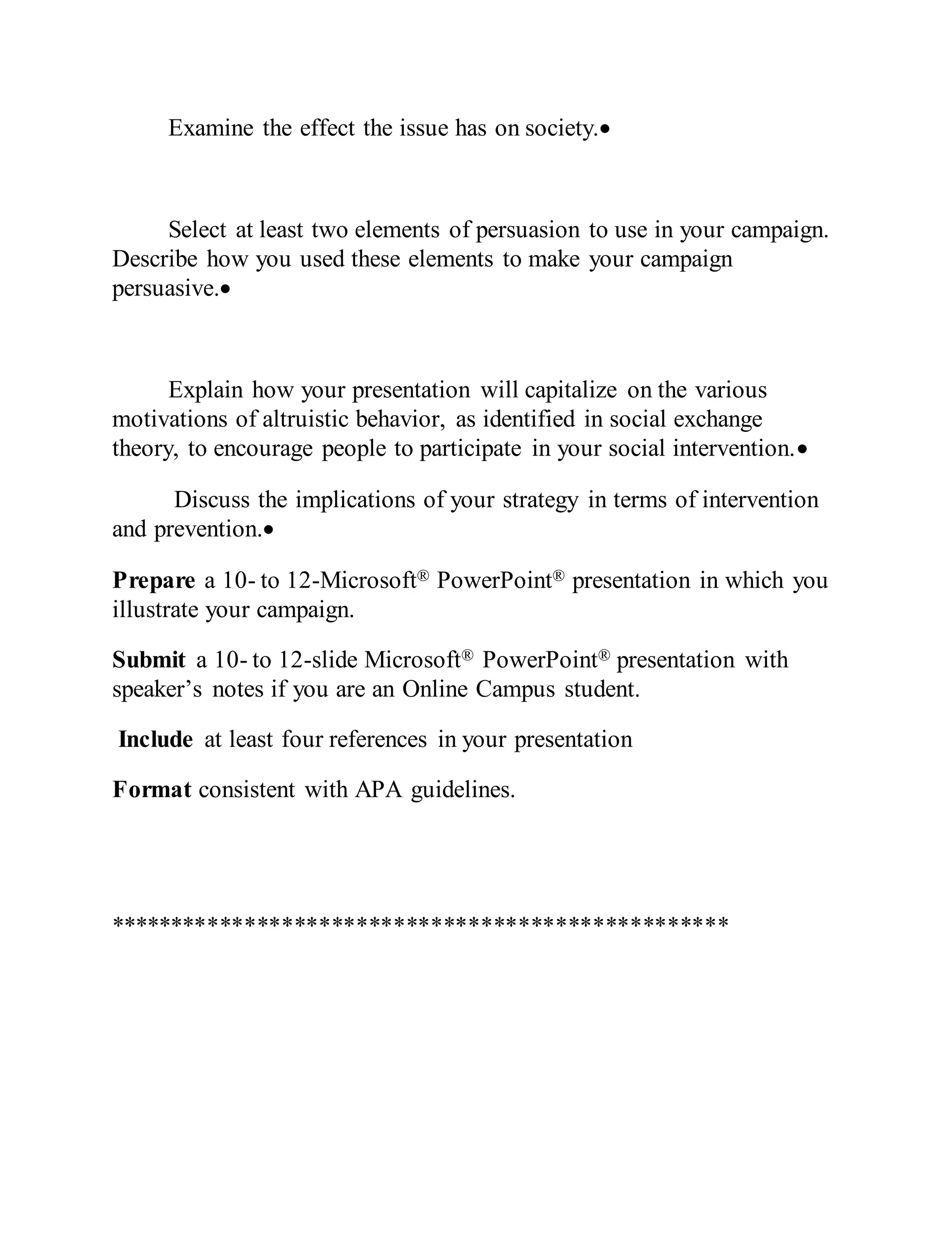 Examine the effect the issue has on society.
Select at least two elements of persuasion to use in your campaign.
Describe how you used these elements to make your campaign
persuasive.
Explain how your presentation will capitalize on the various
motivations of altruistic behavior, as identified in social exchange
theory, to encourage people to participate in your social intervention.
Discuss the implications of your strategy in terms of intervention
and prevention.
Prepare a 10- to 12-Microsoft® PowerPoint® presentation in which you
illustrate your campaign.
Submit a 10- to 12-slide Microsoft® PowerPoint® presentation with
speaker’s notes if you are an Online Campus student.
Include at least four references in your presentation
Format consistent with APA guidelines.
**************************************************
 