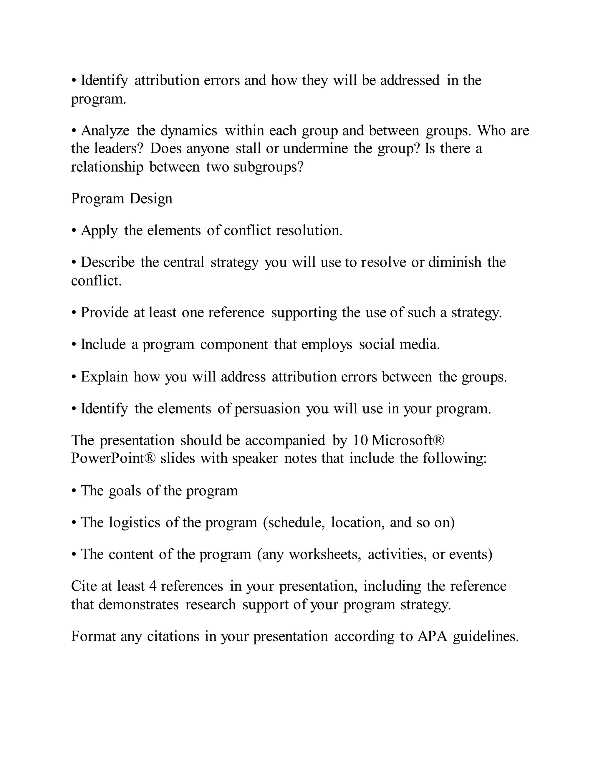 • Identify attribution errors and how they will be addressed in the
program.
• Analyze the dynamics within each group and between groups. Who are
the leaders? Does anyone stall or undermine the group? Is there a
relationship between two subgroups?
Program Design
• Apply the elements of conflict resolution.
• Describe the central strategy you will use to resolve or diminish the
conflict.
• Provide at least one reference supporting the use of such a strategy.
• Include a program component that employs social media.
• Explain how you will address attribution errors between the groups.
• Identify the elements of persuasion you will use in your program.
The presentation should be accompanied by 10 Microsoft®
PowerPoint® slides with speaker notes that include the following:
• The goals of the program
• The logistics of the program (schedule, location, and so on)
• The content of the program (any worksheets, activities, or events)
Cite at least 4 references in your presentation, including the reference
that demonstrates research support of your program strategy.
Format any citations in your presentation according to APA guidelines.
 