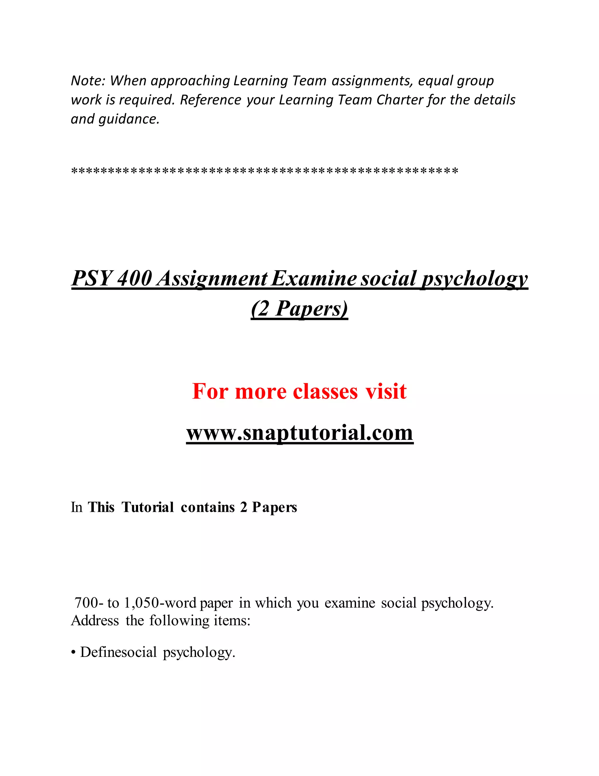 Note: When approaching Learning Team assignments, equal group
work is required. Reference your Learning Team Charter for the details
and guidance.
**************************************************
PSY 400 Assignment Examine social psychology
(2 Papers)
For more classes visit
www.snaptutorial.com
In This Tutorial contains 2 Papers
700- to 1,050-word paper in which you examine social psychology.
Address the following items:
• Definesocial psychology.
 