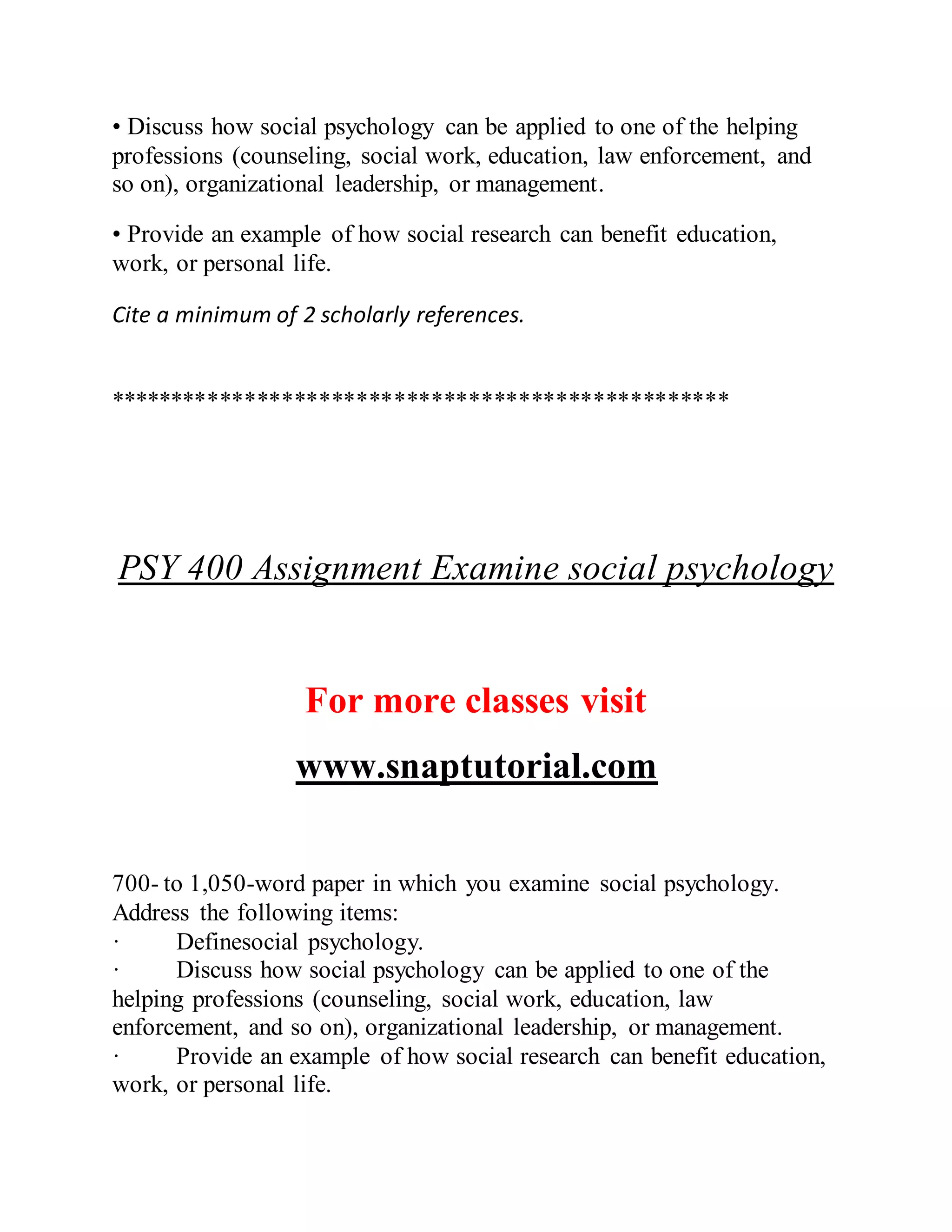 • Discuss how social psychology can be applied to one of the helping
professions (counseling, social work, education, law enforcement, and
so on), organizational leadership, or management.
• Provide an example of how social research can benefit education,
work, or personal life.
Cite a minimum of 2 scholarly references.
**************************************************
PSY 400 Assignment Examine social psychology
For more classes visit
www.snaptutorial.com
700- to 1,050-word paper in which you examine social psychology.
Address the following items:
· Definesocial psychology.
· Discuss how social psychology can be applied to one of the
helping professions (counseling, social work, education, law
enforcement, and so on), organizational leadership, or management.
· Provide an example of how social research can benefit education,
work, or personal life.
 