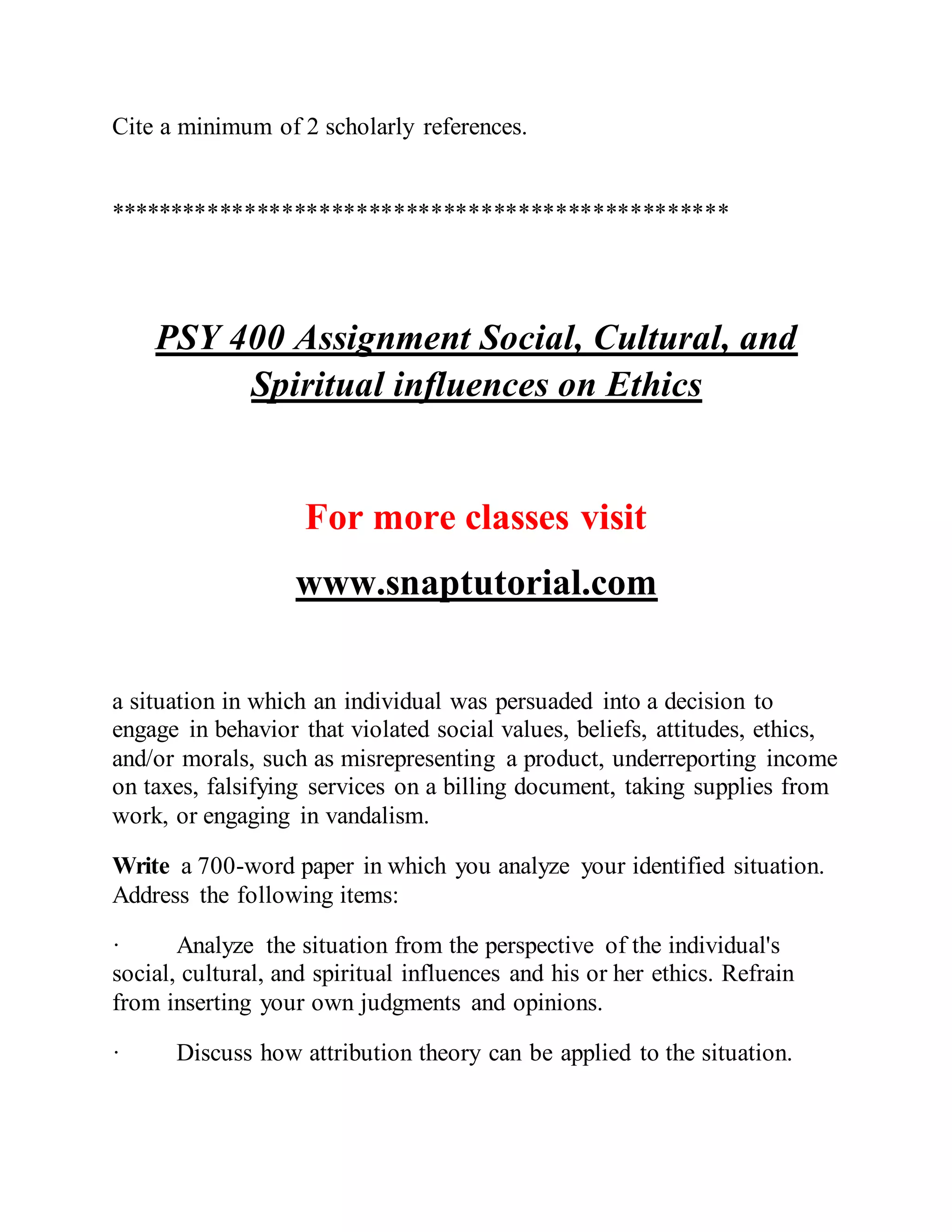 Cite a minimum of 2 scholarly references.
**************************************************
PSY 400 Assignment Social, Cultural, and
Spiritual influences on Ethics
For more classes visit
www.snaptutorial.com
a situation in which an individual was persuaded into a decision to
engage in behavior that violated social values, beliefs, attitudes, ethics,
and/or morals, such as misrepresenting a product, underreporting income
on taxes, falsifying services on a billing document, taking supplies from
work, or engaging in vandalism.
Write a 700-word paper in which you analyze your identified situation.
Address the following items:
· Analyze the situation from the perspective of the individual's
social, cultural, and spiritual influences and his or her ethics. Refrain
from inserting your own judgments and opinions.
· Discuss how attribution theory can be applied to the situation.
 