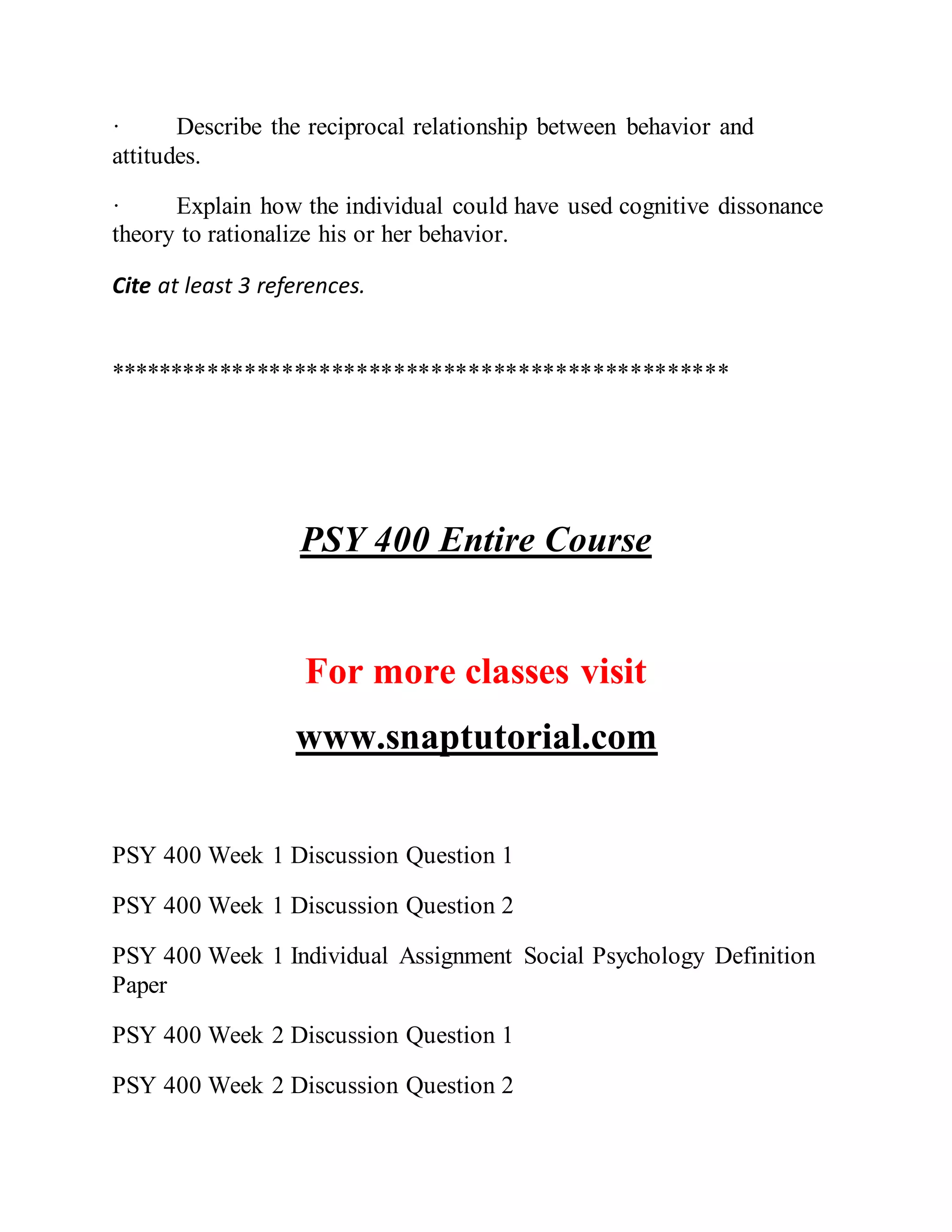 · Describe the reciprocal relationship between behavior and
attitudes.
· Explain how the individual could have used cognitive dissonance
theory to rationalize his or her behavior.
Cite at least 3 references.
**************************************************
PSY 400 Entire Course
For more classes visit
www.snaptutorial.com
PSY 400 Week 1 Discussion Question 1
PSY 400 Week 1 Discussion Question 2
PSY 400 Week 1 Individual Assignment Social Psychology Definition
Paper
PSY 400 Week 2 Discussion Question 1
PSY 400 Week 2 Discussion Question 2
 