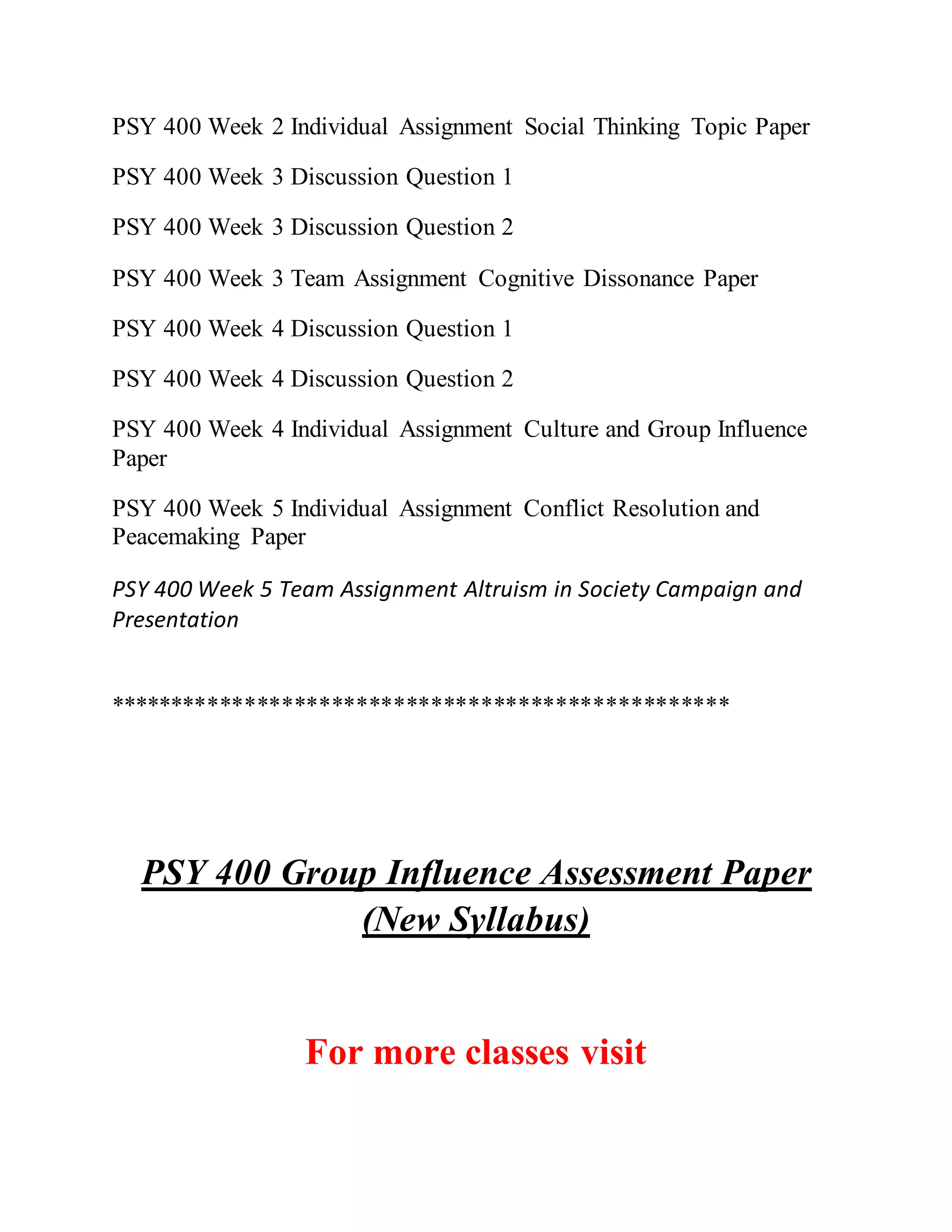 PSY 400 Week 2 Individual Assignment Social Thinking Topic Paper
PSY 400 Week 3 Discussion Question 1
PSY 400 Week 3 Discussion Question 2
PSY 400 Week 3 Team Assignment Cognitive Dissonance Paper
PSY 400 Week 4 Discussion Question 1
PSY 400 Week 4 Discussion Question 2
PSY 400 Week 4 Individual Assignment Culture and Group Influence
Paper
PSY 400 Week 5 Individual Assignment Conflict Resolution and
Peacemaking Paper
PSY 400 Week 5 Team Assignment Altruism in Society Campaign and
Presentation
**************************************************
PSY 400 Group Influence Assessment Paper
(New Syllabus)
For more classes visit
 
