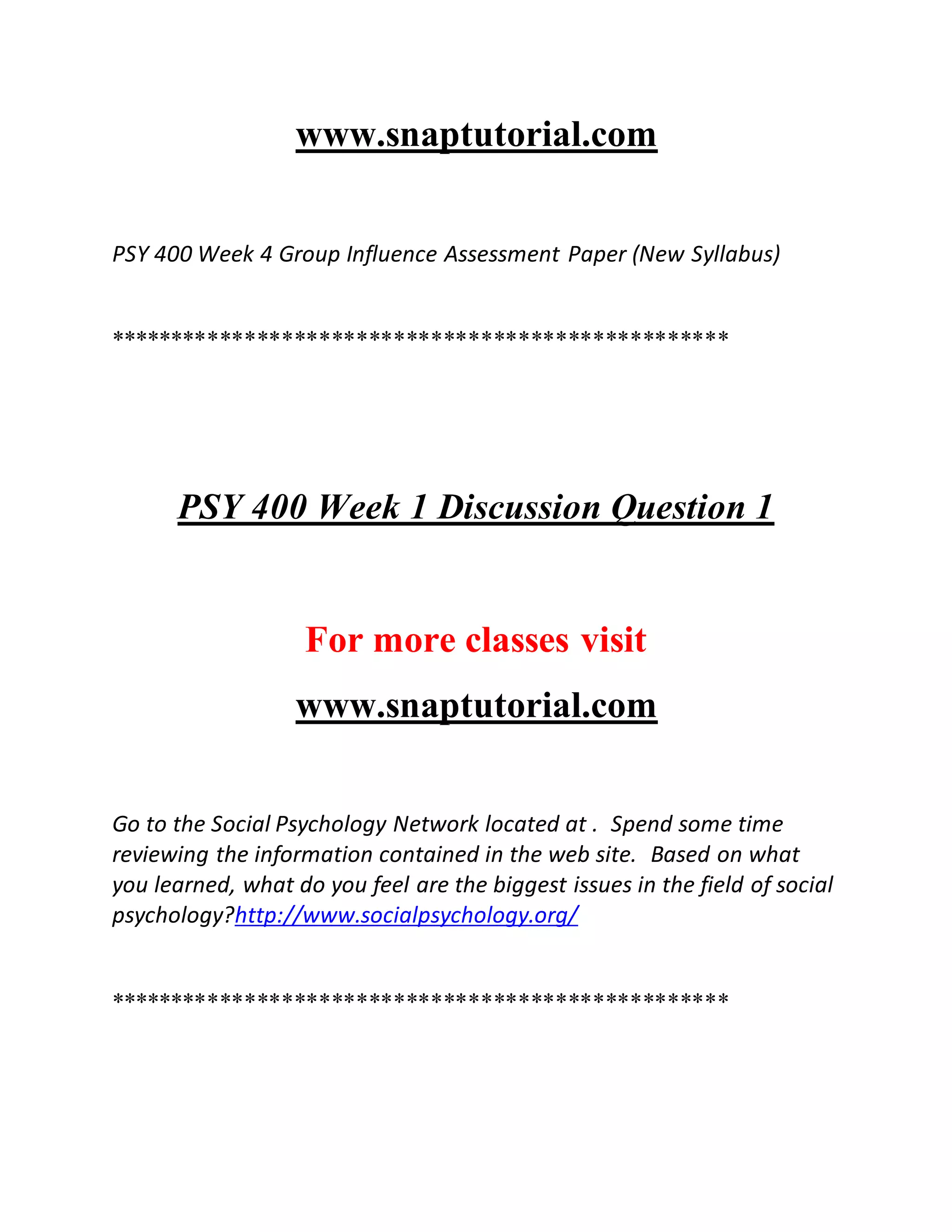 www.snaptutorial.com
PSY 400 Week 4 Group Influence Assessment Paper (New Syllabus)
**************************************************
PSY 400 Week 1 Discussion Question 1
For more classes visit
www.snaptutorial.com
Go to the Social Psychology Network located at . Spend some time
reviewing the information contained in the web site. Based on what
you learned, what do you feel are the biggest issues in the field of social
psychology?http://www.socialpsychology.org/
**************************************************
 