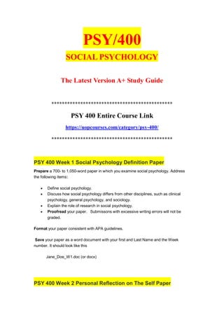 PSY/400
SOCIAL PSYCHOLOGY
The Latest Version A+ Study Guide
**********************************************
PSY 400 Entire Course Link
https://uopcourses.com/category/psy-400/
**********************************************
PSY 400 Week 1 Social Psychology Definition Paper
Prepare a 700- to 1,050-word paper in which you examine social psychology. Address
the following items:
 Define social psychology.
 Discuss how social psychology differs from other disciplines, such as clinical
psychology, general psychology, and sociology.
 Explain the role of research in social psychology.
 Proofread your paper. Submissons with excessive writing errors will not be
graded.
Format your paper consistent with APA guidelines.
Save your paper as a word document with your first and Last Name and the Week
number. It should look like this
Jane_Doe_W1.doc (or docx)
PSY 400 Week 2 Personal Reflection on The Self Paper
 