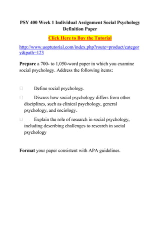 PSY 400 Week 1 Individual Assignment Social Psychology
                  Definition Paper
              Click Here to Buy the Tutorial
http://www.uoptutorial.com/index.php?route=product/categor
y&path=123

Prepare a 700- to 1,050-word paper in which you examine
social psychology. Address the following items:


      Define social psychology.
      Discuss how social psychology differs from other
  disciplines, such as clinical psychology, general
  psychology, and sociology.
      Explain the role of research in social psychology,
  including describing challenges to research in social
  psychology


Format your paper consistent with APA guidelines.
 
