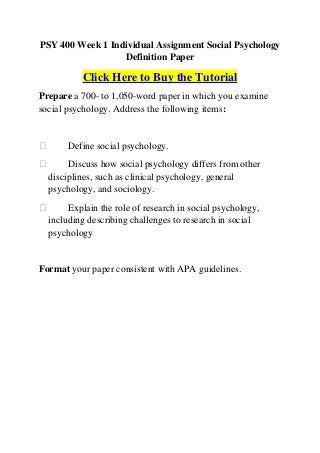 PSY 400 Week 1 Individual Assignment Social Psychology
                  Definition Paper

          Click Here to Buy the Tutorial
Prepare a 700- to 1,050-word paper in which you examine
social psychology. Address the following items:


      Define social psychology.
      Discuss how social psychology differs from other
  disciplines, such as clinical psychology, general
  psychology, and sociology.
      Explain the role of research in social psychology,
  including describing challenges to research in social
  psychology


Format your paper consistent with APA guidelines.
 