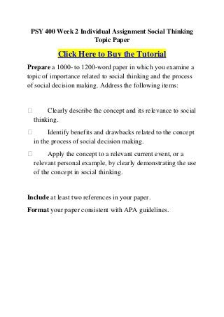 PSY 400 Week 2 Individual Assignment Social Thinking
                     Topic Paper

           Click Here to Buy the Tutorial
Prepare a 1000- to 1200-word paper in which you examine a
topic of importance related to social thinking and the process
of social decision making. Address the following items:


      Clearly describe the concept and its relevance to social
  thinking.
       Identify benefits and drawbacks related to the concept
  in the process of social decision making.
      Apply the concept to a relevant current event, or a
  relevant personal example, by clearly demonstrating the use
  of the concept in social thinking.


Include at least two references in your paper.
Format your paper consistent with APA guidelines.
 