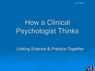 LECTURE 3
How a Clinical
Psychologist Thinks
Linking Science & Practice Together
 