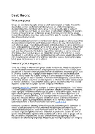 Basic theory:
What are groups
Groups are collections of people, formed to satisfy common goals or needs. They can be
classified as common bond or common identity based on whether the organizing
characteristics uniting individuals within a group revolve around the goal or status. In
common bond groups individuals are united by an overall collective of goals, with examples
including professional groups and podcast groups. In contrast, common identity groups
involve individuals being linked by a status more than a goal. An example of this would be a
class of students at university.
The difference between common bond and common identity groups and other group defined
characteristics are important to clarify because can influence the way individuals relate to
each other in a group. This is because the goals and relative status of a group can influence
norms and expectations which in turn group includes group behavior (Johnson and Johnson
1987 as cited in week 1 PSY4030 lectures) are. For example, in a common identity group
such as a class of students, the students may not know each other or want to know each
other because their individual grades are independent on each other and there is no one
shared goal. In contrast in a common bond goal such as professional groups individuals are
more likely to interact with each other and know each other because there is shared goal,
but all group members need to act to achieve.
How are groups organized:
There are a variety of different ways groups can be characterized. These include physical
and visually observable characteristics and geographical organization. For example, some
groups such as hospital workers physically interact with each other. In contrast groups such
as university students may be geographically dispersed around the country because of
coded or be dispersed if the students belong to an online based university such as open
University. groups can also be classified as formal or informal depending upon whether the
membership is based on survival-oriented objectives or informal more latent objectives such
as member satisfaction. This is important because groups based around survival-oriented
objectives can be more likely to be atavistic and get a confrontation.
A paper by (Marsh 2017) list some examples of common group-based goals. These include
1) security 2) social 3) esteem 4) proximity 5) attraction ad 6) being ordered to by someone.
It also highlights some of the different ways groups try to achieve these goals. These are 1)
representation 2) teaching 3) fighting for a common cause 4 orientation 5) creation of a
social life and 6) collective thinking. It is also important to recognise individuals within the
group often interact in different ways and feel different explicit and implicit role similar to
achieve these goals. Psychologists believe but some these individual processes have
systematic elements to them which are elaborated on by (Asch et al. ).
Norms and expectations often key to the underlying structure of the group. Norms can be
defined as attitudinal and behavioral uniformities that define group membership and
differentiate between groups. Social norms can take on the form of implicit or explicit rules
and abide by governing behaviors values and beliefs. Explicit norms can take the form of
specific rules enforced by legislation and sanctions such as dress codes in groups such as
the Armed Forces. Implicit norms can take on the form of rules regarding everyday
interactions are often taking for granted. These include cleaning your plates were living in a
 