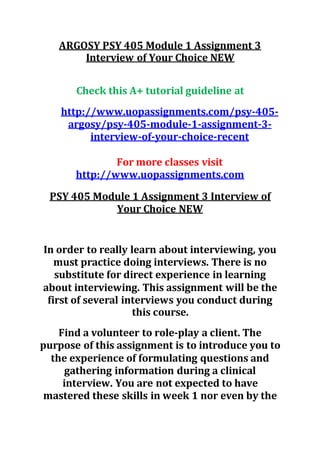ARGOSY PSY 405 Module 1 Assignment 3
Interview of Your Choice NEW
Check this A+ tutorial guideline at
http://www.uopassignments.com/psy-405-
argosy/psy-405-module-1-assignment-3-
interview-of-your-choice-recent
For more classes visit
http://www.uopassignments.com
PSY 405 Module 1 Assignment 3 Interview of
Your Choice NEW
In order to really learn about interviewing, you
must practice doing interviews. There is no
substitute for direct experience in learning
about interviewing. This assignment will be the
first of several interviews you conduct during
this course.
Find a volunteer to role-play a client. The
purpose of this assignment is to introduce you to
the experience of formulating questions and
gathering information during a clinical
interview. You are not expected to have
mastered these skills in week 1 nor even by the
 