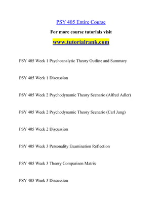 PSY 405 Entire Course
For more course tutorials visit
www.tutorialrank.com
PSY 405 Week 1 Psychoanalytic Theory Outline and Summary
PSY 405 Week 1 Discussion
PSY 405 Week 2 Psychodynamic Theory Scenario (Alfred Adler)
PSY 405 Week 2 Psychodynamic Theory Scenario (Carl Jung)
PSY 405 Week 2 Discussion
PSY 405 Week 3 Personality Examination Reflection
PSY 405 Week 3 Theory Comparison Matrix
PSY 405 Week 3 Discussion
 