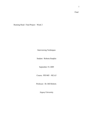 1

                                                          Final




Running Head: Final Project – Week 2




                             Interviewing Techniques



                            Student: Roberta Simpkin



                               September 19, 2009



                            Course: PSY405 – M2:A3



                            Professor: Dr. Bill Roberts



                                Argosy University
 