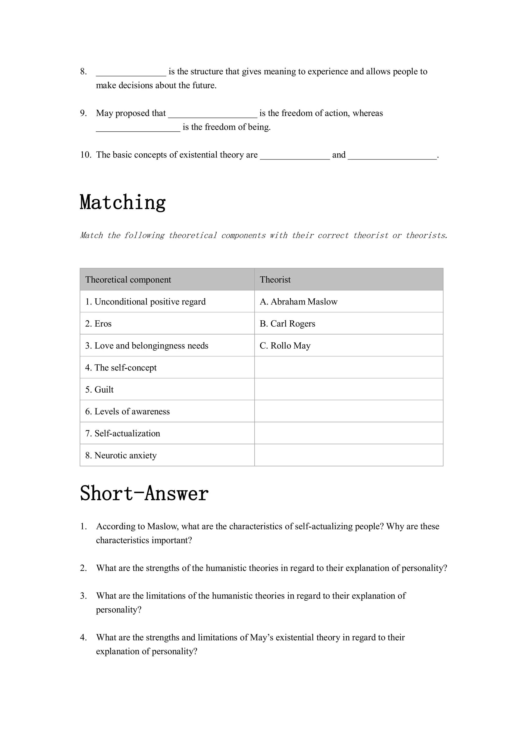8. _______________ is the structure that gives meaning to experience and allows people to
make decisions about the future.
9. May proposed that ___________________ is the freedom of action, whereas
__________________ is the freedom of being.
10. The basic concepts of existential theory are _______________ and ___________________.
Matching
Match the following theoretical components with their correct theorist or theorists.
Theoretical component Theorist
1. Unconditional positive regard A. Abraham Maslow
2. Eros B. Carl Rogers
3. Love and belongingness needs C. Rollo May
4. The self-concept
5. Guilt
6. Levels of awareness
7. Self-actualization
8. Neurotic anxiety
Short-Answer
1. According to Maslow, what are the characteristics of self-actualizing people? Why are these
characteristics important?
2. What are the strengths of the humanistic theories in regard to their explanation of personality?
3. What are the limitations of the humanistic theories in regard to their explanation of
personality?
4. What are the strengths and limitations of May’s existential theory in regard to their
explanation of personality?
 