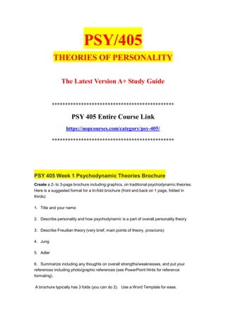 PSY/405
THEORIES OF PERSONALITY
The Latest Version A+ Study Guide
**********************************************
PSY 405 Entire Course Link
https://uopcourses.com/category/psy-405/
**********************************************
PSY 405 Week 1 Psychodynamic Theories Brochure
Create a 2- to 3-page brochure including graphics, on traditional psychodynamic theories.
Here is a suggested format for a tri-fold brochure (front and back on 1 page, folded in
thirds):
1. Title and your name
2. Describe personality and how psychodynamic is a part of overall personality theory
3. Describe Freudian theory (very brief, main points of theory, pros/cons)
4. Jung
5. Adler
6. Summarize including any thoughts on overall strengths/weaknesses, and put your
references including photo/graphic references (see PowerPoint Hints for reference
formating).
A brochure typically has 3 folds (you can do 2). Use a Word Template for ease.
 