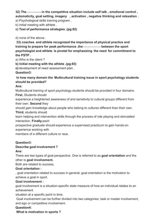 32) The --------------in the competitive situation include self talk , emotional control ,
automaticity, goal setting, imagery , activation , negative thinking and relaxation .
a) Psychological skills training program .
b) initial meeting with athlete .
c) Test of performance strategies .(pg:82)
d) none of the above .
33) coaches and athlete recognized the importance of physical practice and
training to prepare for peak performance ,the----------------- between the sport
psychologist and athlete is pivotal for emphasizing the need for commitment to
the PSTP .
a) Who is the client ?
b) Initial meeting with the athlete .(pg:83)
c) development of need assessment plan .
Question3:
In how many domain the Multicultural training issue in sport psychology students
should be provided?
Ans:
Multicultural training of sport psychology students should be provided in four domains.
First, Students should
experience a heightened awareness of and sensitivity to cultural groups different from
their own. Second they
should gain knowledge about people who belong to cultures different than their own.
Third, students should
learn helping and intervention skills through the process of role playing and stimulated
interaction. Finally,each
prospective graduate should experience a supervised practicum to gain hands-on
experience working with
members of a different culture or race.
Question3:
Describe goal involvement ?
Ans:
There are two types of goal perspective. One is referred to as goal orientation and the
other is goal involvement.
Both are related to success,
Goal orientation :
, goal orientation related to success in general, goal orientation is the motivation to
achieve a goal in sport.
Goal involvement :
goal involvement is a situation-specific state measure of how an individual relates to an
achievement
situation at a specific point in time.
Goal involvement can be further divided into two categories; task or master involvement,
and ego or competitive involvement.
Question4:
What is motivation in sports ?
 