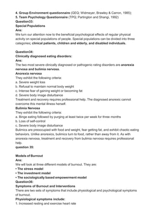 4. Group Environment questionnaire (GEQ; Widmeyer, Brawley & Carron, 1985);
5. Team Psychology Questionnaire (TPQ; Partington and Shangi, 1992)
Question33:
Special Populations
Ans:
We turn our attention now to the beneficial psychological effects of regular physical
activity on special populations of people. Special populations can be divided into three
categories; clinical patients, children and elderly, and disabled individuals.
Question34:
Clinically diagnosed eating disorders:
Ans:
The two most severe clinically diagnosed or pathogenic rating disorders are anorexia
nervosa and bulimia nervosa.
Anorexia nervosa
They exhibit the following criteria:
a. Severe weight loss
b. Refusal to maintain normal body weight
c. Intense fear of gaining weight or becoming fat
d. Severe body image disturbance
Treatment and recovery requires professional help. The diagnosed anorexic cannot
overcome this mental illness herself.
Bulimia Nervosa
They exhibit the following criteria:
a. Binge eating followed by purging at least twice per week for three months
b. Loss of self-control
c. Severe body image disturbance
Bulimics are preoccupied with food and weight, fear getting fat, and exhibit chaotic eating
behaviors. Unlike anorexics, bulimics turn to food, rather than away from it. As with
anorexia nervosa, treatment and recovery from bulimia nervosa requires professional
help.
question 35:
Models of Burnout
Ans:
We will look at three different models of burnout. They are:
• The stress model
• The investment model
• The sociologically based empowerment model
Question36:
Symptoms of Burnout and Interventions
There are two sets of symptoms that include physiological and psychological symptoms
of burnout.
Physiological symptoms include:
1. Increased resting and exercise heart rate
 