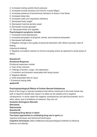 2. Increased resting systolic blood pressure
3. Increased muscle soreness and chronic muscle fatigue
4. Increased presence of biochemical indicators of stress in the blood
5. Increased sleep loss
6. Increased colds and respiratory infections
7. Decreased body weight
8. Decreased maximal aerobic power
9. Decreased muscle glycogen
10. Decreased libido and appetite
Psychological symptoms include:
1. Increased mood disturbances
2. Increased perception of physical, mental, and emotional exhaustion
3. Decreased self-esteem
4. Negative change in the quality of personal interaction with others (cynicism, lack of
feeling,
impersonal relating)
5. Negative cumulative reaction to chronic everyday stress as opposed to acute doses of
stress.
Question37:
Emotional Response
Emotional responses include:
a. Fear of the unknown
b. Feelings of tension, anger, and depression
c. Frustration and boredom associated with being injured
d. Negative attitude
e. Grief associated with an injury
f. Emotional coping skills
qestion38:
Psychophysiological Effects of Certain Banned Substances
Each of the drugs or banned substance that will be mentioned in this brief review has
both a hoped-for benefit (the reason it is taken by the athlete) and a negative
consequence. In some cases the negative consequences are well documented, but in
other cases, due to limitations of research, they are not
Anabolic-Androgenic Steroids
Stimulants
Depressants
Question39:
Combating Drug Abuse in Sport
Two basic approaches to combating drug use in sport are
cognitive techniques and behavioral techniques.
Cognitive techniques utilize intellectual and psychological methods to influence
behavior and attitude.
 