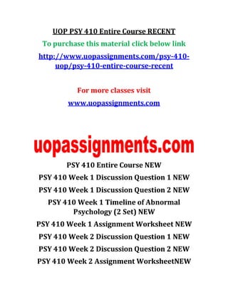 UOP PSY 410 Entire Course RECENT
To purchase this material click below link
http://www.uopassignments.com/psy-410-
uop/psy-410-entire-course-recent
For more classes visit
www.uopassignments.com
PSY 410 Entire Course NEW
PSY 410 Week 1 Discussion Question 1 NEW
PSY 410 Week 1 Discussion Question 2 NEW
PSY 410 Week 1 Timeline of Abnormal
Psychology (2 Set) NEW
PSY 410 Week 1 Assignment Worksheet NEW
PSY 410 Week 2 Discussion Question 1 NEW
PSY 410 Week 2 Discussion Question 2 NEW
PSY 410 Week 2 Assignment WorksheetNEW
 