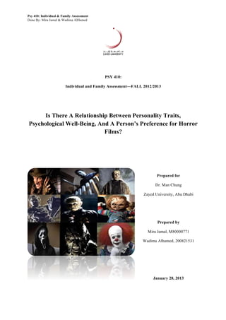 Psy 410: Individual & Family Assessment
Done By: Mira Jamal & Wadima AlHamed
PSY 410:
Individual and Family Assessment—FALL 2012/2013
Is There A Relationship Between Personality Traits,
Psychological Well-Being, And A Person’s Preference for Horror
Films?
Prepared for
Dr. Man Chung
Zayed University, Abu Dhabi
Prepared by
Mira Jamal, M80000771
Wadima Alhamed, 200821531
January 28, 2013
 
