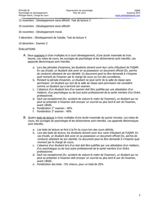 PSY4100-30 Département de psychologie UQÀM 
Psychologie du développement Plan de cours Automne 2014 
Philippe Valois, Chargé de cours valois.philippe@gmail.com 
2 
12 novembre : Développement socio-affectif. Test de lecture 3 
19 novembre : Développement socio-affectif. 
26 novembre : Développement moral. 
3 décembre : Développement de l’adulte. Test de lecture 4 
10 décembre : Examen 2 
ÉVALUATIONS 
A. Deux examens à choix multiples et à court développement, d’une durée maximale de trois heures. Les notes de cours, les ouvrages de psychologie et les dictionnaires sont interdits. Les appareils électroniques sont interdits. 
a. Lors des périodes d’examens, les étudiants doivent avoir leur carte d’étudiant de l’UQAM. En cas d’oubli, un étudiant doit avoir en sa possession un document officiel (Ex. permis de conduire) attestant de son identité. Ce document peut lui être demandé à n’importe quel moment de l’examen par le chargé de cours ou l’un des surveillants. 
b. Pendant la période d’examen, un étudiant ne peut sortir de la salle de classe sans permission. Un étudiant qui sort de la salle de classe sans permission est considéré comme un étudiant qui a terminé son examen. 
c. L'absence d'un étudiant lors d'un examen doit être justifiée par une attestation d'un médecin, d'un psychologue ou de tout autre professionnel de la santé membre d’un Ordre professionnel. 
d. Sauf cas exceptionnel (Ex. accident de voiture le matin de l’examen), un étudiant qui ne peut se présenter à l’examen doit envoyer un courriel au plus tard le soir de l’examen, avant 18h00. 
e. Pondération 1er examen : 40% 
f. Pondération 2e examen : 40% 
B. Quatre tests de lecture à choix multiples d’une durée maximale de quinze minutes. Les notes de cours, les ouvrages de psychologie et les dictionnaires sont interdits. Les appareils électroniques sont interdits. 
a. Les tests de lecture se font à la fin du cours lors des cours attitrés. 
b. Lors des tests de lecture, les étudiants doivent avoir leur carte d’étudiant de l’UQAM. En cas d’oubli, un étudiant doit avoir en sa possession un document officiel (Ex. permis de conduire) attestant de son identité. Ce document peut lui être demandé à n’importe quel moment par le chargé de cours. 
c. L'absence d'un étudiant lors d'un test doit être justifiée par une attestation d'un médecin, d'un psychologue ou de tout autre professionnel de la santé membre d’un Ordre professionnel. 
d. Sauf cas exceptionnel (Ex. accident de voiture le matin de l’examen), un étudiant qui ne peut se présenter à l’examen doit envoyer un courriel au plus tard le soir de l’examen, avant 18h00. 
e. Pondération des tests : 5% chacun, pour un total de 20%  