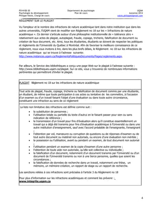 PSY4100-30 Département de psychologie UQÀM 
Psychologie du développement Plan de cours Automne 2014 
Philippe Valois, Chargé de cours valois.philippe@gmail.com 
4 
RÈGLEMENT SUR LE PLAGIAT 
Vu l’ampleur et le nombre des infractions de nature académique tant dans notre institution que dans les autres universités, l’UQAM vient de modifier son Règlement no 18 sur les « Infractions de nature académique ». Ce dernier s’articule autour d’une philosophie institutionnelle de « tolérance zéro » relativement aux actes de plagiat, autoplagiat, fraude, copiage, tricherie, falsification de document ou création de faux document, etc. Ainsi, tous les étudiantes, étudiants se doivent de respecter les politiques et règlements de l’Université du Québec à Montréal. Afin de favoriser la meilleure connaissance de ce règlement, nous vous invitons à lire, dans les plus brefs délais, le Règlement no 18 sur les infractions de nature académique qui se trouve à l’adresse suivante: http://www.instances.uqam.ca/ReglementsPolitiquesDocuments/Pages/reglements.aspx. 
Par ailleurs, le Service des bibliothèques a conçu une page Web sur le plagiat à l'adresse suivante : http://www.bibliotheques.uqam.ca/plagiat. Sur ce site, vous y trouverez de nombreuses informations pertinentes qui permettront d'éviter le plagiat. 
PLAGIAT 
Règlement no 18 sur les infractions de nature académique 
Tout acte de plagiat, fraude, copiage, tricherie ou falsification de document commis par une étudiante, un étudiant, de même que toute participation à ces actes ou tentative de les commettre, à l’occasion d’un examen ou d’un travail faisant l’objet d’une évaluation ou dans toute autre circonstance, constituent une infraction au sens de ce règlement 
La liste non limitative des infractions est définie comme suit : 
 la substitution de personnes ; 
 l’utilisation totale ou partielle du texte d’autrui en le faisant passer pour sien ou sans indication de référence ; 
 la transmission d’un travail pour fins d’évaluation alors qu’il constitue essentiellement un travail qui a déjà été transmis pour fins d’évaluation académique à l’Université ou dans une autre institution d’enseignement, sauf avec l’accord préalable de l’enseignante, l’enseignant ; 
 l’obtention par vol, manoeuvre ou corruption de questions ou de réponses d’examen ou de tout autre document ou matériel non autorisés, ou encore d’une évaluation non méritée ; 
 la possession ou l’utilisation, avant ou pendant un examen, de tout document non autorisé ; 
 l’utilisation pendant un examen de la copie d’examen d’une autre personne ; 
 l’obtention de toute aide non autorisée, qu’elle soit collective ou individuelle ; 
 la falsification d’un document, notamment d’un document transmis par l’Université ou d’un document de l’Université transmis ou non à une tierce personne, quelles que soient les circonstances ; 
 la falsification de données de recherche dans un travail, notamment une thèse, un mémoire, un mémoire-création, un rapport de stage ou un rapport de recherche. 
Les sanctions reliées à ces infractions sont précisées à l’article 3 du Règlement no 18 
Pour plus d’information sur les infractions académiques et comment les prévenir : www.integrite.uqam.ca 
