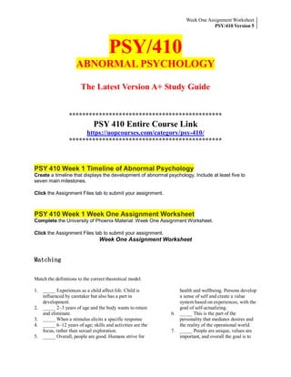 Week One Assignment Worksheet
PSY/410 Version 5
PSY/410
ABNORMAL PSYCHOLOGY
The Latest Version A+ Study Guide
**********************************************
PSY 410 Entire Course Link
https://uopcourses.com/category/psy-410/
**********************************************
PSY 410 Week 1 Timeline of Abnormal Psychology
Create a timeline that displays the development of abnormal psychology. Include at least five to
seven main milestones.
Click the Assignment Files tab to submit your assignment.
PSY 410 Week 1 Week One Assignment Worksheet
Complete the University of Phoenix Material: Week One Assignment Worksheet.
Click the Assignment Files tab to submit your assignment.
Week One Assignment Worksheet
Matching
Match the definitions to the correct theoretical model.
1. _____ Experiences as a child affect life. Child is
influenced by caretaker but also has a part in
development.
2. _____ 2–3 years of age and the body wants to retain
and eliminate.
3. _____ When a stimulus elicits a specific response
4. _____ 6–12 years of age; skills and activities are the
focus, rather than sexual exploration.
5. _____ Overall, people are good. Humans strive for
health and wellbeing. Persons develop
a sense of self and create a value
system based on experiences, with the
goal of self-actualizing.
6. _____ This is the part of the
personality that mediates desires and
the reality of the operational world.
7. _____ People are unique, values are
important, and overall the goal is to
 