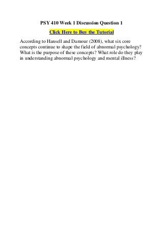 PSY 410 Week 1 Discussion Question 1
              Click Here to Buy the Tutorial
According to Hansell and Damour (2008), what six core
concepts continue to shape the field of abnormal psychology?
What is the purpose of these concepts? What role do they play
in understanding abnormal psychology and mental illness?
 