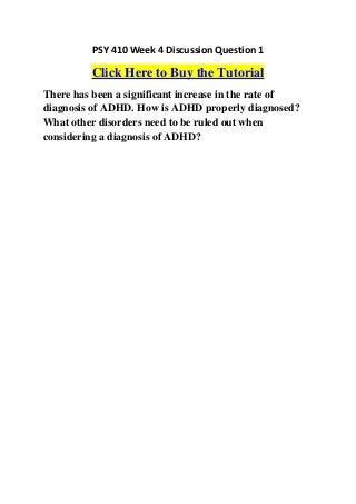 PSY 410 Week 4 Discussion Question 1

         Click Here to Buy the Tutorial
There has been a significant increase in the rate of
diagnosis of ADHD. How is ADHD properly diagnosed?
What other disorders need to be ruled out when
considering a diagnosis of ADHD?
 