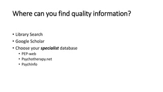 Where can you find quality information?
• Library Search
• Google Scholar
• Choose your specialist database
• PEP-web
• Psychotherapy.net
• PsychInfo
 