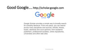 Good Google…. http://scholar.google.com
Presentation title
Google Scholar provides a simple way to broadly search
for scholarly literature. From one place, you can search
across many disciplines and sources: articles, theses,
books, abstracts and court opinions, from academic
publishers, professional societies, online repositories,
universities and other web sites
 