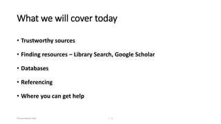 What we will cover today
• Trustworthy sources
• Finding resources – Library Search, Google Scholar
• Databases
• Referencing
• Where you can get help
Presentation title | 2
 