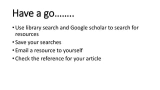 Have a go……..
• Use library search and Google scholar to search for
resources
• Save your searches
• Email a resource to yourself
• Check the reference for your article
 