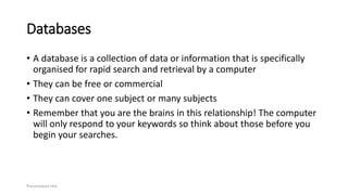 Databases
• A database is a collection of data or information that is specifically
organised for rapid search and retrieval by a computer
• They can be free or commercial
• They can cover one subject or many subjects
• Remember that you are the brains in this relationship! The computer
will only respond to your keywords so think about those before you
begin your searches.
Presentation title
 