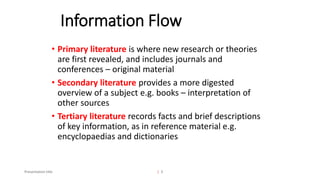 Information Flow
Presentation title | 3
• Primary literature is where new research or theories
are first revealed, and includes journals and
conferences – original material
• Secondary literature provides a more digested
overview of a subject e.g. books – interpretation of
other sources
• Tertiary literature records facts and brief descriptions
of key information, as in reference material e.g.
encyclopaedias and dictionaries
 