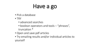Have a go
• Pick a database
• TRY
• advanced searches
• boolean operators and tools – “phrases”,
truncation *
• Open and save pdf articles
• Try emailing results and/or individual articles to
yourself
 