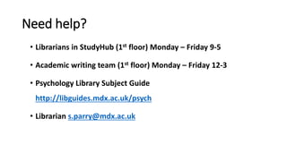 Need help?
• Librarians in StudyHub (1st floor) Monday – Friday 9-5
• Academic writing team (1st floor) Monday – Friday 12-3
• Psychology Library Subject Guide
http://libguides.mdx.ac.uk/psych
• Librarian s.parry@mdx.ac.uk
 