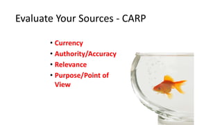 Evaluate Your Sources - CARP
C
A
R
P
• Currency
• Authority/Accuracy
• Relevance
• Purpose/Point of
View
 