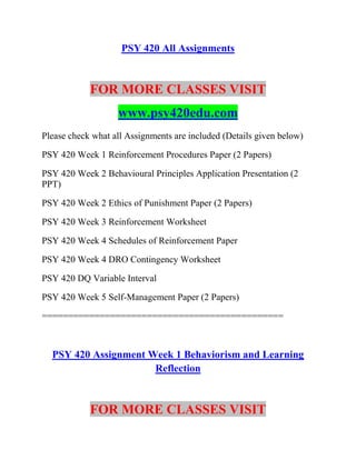 PSY 420 All Assignments
FOR MORE CLASSES VISIT
www.psy420edu.com
Please check what all Assignments are included (Details given below)
PSY 420 Week 1 Reinforcement Procedures Paper (2 Papers)
PSY 420 Week 2 Behavioural Principles Application Presentation (2
PPT)
PSY 420 Week 2 Ethics of Punishment Paper (2 Papers)
PSY 420 Week 3 Reinforcement Worksheet
PSY 420 Week 4 Schedules of Reinforcement Paper
PSY 420 Week 4 DRO Contingency Worksheet
PSY 420 DQ Variable Interval
PSY 420 Week 5 Self-Management Paper (2 Papers)
==============================================
PSY 420 Assignment Week 1 Behaviorism and Learning
Reflection
FOR MORE CLASSES VISIT
 
