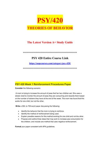 PSY/420
THEORIES OF BEHAVIOR
The Latest Version A+ Study Guide
**********************************************
PSY 420 Entire Course Link
https://uopcourses.com/category/psy-420/
**********************************************
PSY 420 Week 1 Reinforcement Procedures Paper
Consider the following scenario:
A mom is trying to increase the amount of peas that her two children eat. She uses a
sticker chart to monitor the amount of peas they are consuming and rewards them based
on the number of stickers they have at the end of the week. The mom has found that this
works for one child, but not the other.
Write a 350- to 700-word paper discussing the following:
 Identify the behavior that the mom is trying to reinforce.
 Identify the method of reinforcement being used.
 Explain possible reasons for this method working for one child and not the other.
 Propose and outline three ideas that may work to increase pea consumption for
the children, and include one method that uses negative reinforcement.
Format your paper consistent with APA guidelines.
 