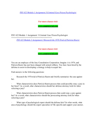 PSY 422 Module 1 Assignment 3 Criminal Case Prison Psychologist
For more classes visit
www.snaptutorial.com
PSY 422 Module 1 Assignment 3 Criminal Case Prison Psychologist
===================================
PSY 422 Module 2 Assignment 2 Research the 1976 Trial of Patricia Hearst
For more classes visit
www.snaptutorial.com
You are an employee of the Jury Consultation Corporation. Imagine it is 1976, and
Patricia Hearst has just been charged with armed robbery. You have been hired by the
defense to assist in developing a strategy to help to acquit her.
Find answers to the following questions:
· Research the 1976 trial of Patricia Hearst and briefly summarize the case against
her.
· What characteristics does Patricia Hearst possess that could possibly sway a jury in
her favor? As a result, what characteristics should her defense attorney look for when
selecting a jury?
· What characteristics does Patricia Hearst possess that could sway a jury against
her? As a result, what characteristics should the prosecuting attorney look for when
selecting a jury?
· What type of psychological expert should the defense hire? In other words, what
area of psychology should the expert specialize in? Be specific and support your answer.
 