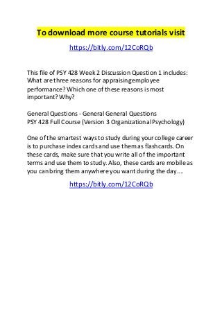 To download more course tutorials visit 
https://bitly.com/12CoRQb 
This file of PSY 428 Week 2 Discussion Question 1 includes: 
What are three reasons for appraising employee 
performance? Which one of these reasons is most 
important? Why? 
General Questions - General General Questions 
PSY 428 Full Course (Version 3 Organizational Psychology) 
One of the smartest ways to study during your college career 
is to purchase index cards and use them as flashcards. On 
these cards, make sure that you write all of the important 
terms and use them to study. Also, these cards are mobile as 
you can bring them anywhere you want during the day.... 
https://bitly.com/12CoRQb 
