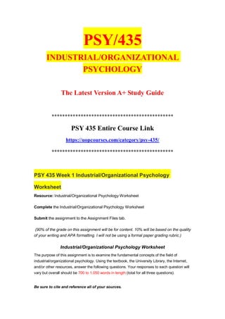 PSY/435
INDUSTRIAL/ORGANIZATIONAL
PSYCHOLOGY
The Latest Version A+ Study Guide
**********************************************
PSY 435 Entire Course Link
https://uopcourses.com/category/psy-435/
**********************************************
PSY 435 Week 1 Industrial/Organizational Psychology
Worksheet
Resource: Industrial/Organizational Psychology Worksheet
Complete the Industrial/Organizational Psychology Worksheet
Submit the assignment to the Assignment Files tab.
(90% of the grade on this assignment will be for content. 10% will be based on the quality
of your writing and APA formatting. I will not be using a formal paper grading rubric.)
Industrial/Organizational Psychology Worksheet
The purpose of this assignment is to examine the fundamental concepts of the field of
industrial/organizational psychology. Using the textbook, the University Library, the Internet,
and/or other resources, answer the following questions. Your responses to each question will
vary but overall should be 700 to 1,050 words in length (total for all three questions).
Be sure to cite and reference all of your sources.
 
