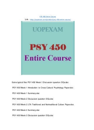 PSY 450 Entire Course
Link : http://uopexam.com/product/psy-450-entire-course/
Some typical files PSY 450 Week 1 Discussion question DQs.doc
PSY 450 Week 1 Introduction to Cross Cultural Psychology Paper.doc
PSY 450 Week 1 Summary.doc
PSY 450 Week 2 Discussion question DQs.doc
PSY 450 Week 2 LTA Traditional and Nontraditional Culture Paper.doc
PSY 450 Week 2 Summary.doc
PSY 450 Week 3 Discussion question DQs.doc
 